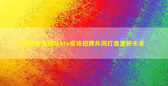 黄南专业团队ktv夜场招聘共同打造美好未来